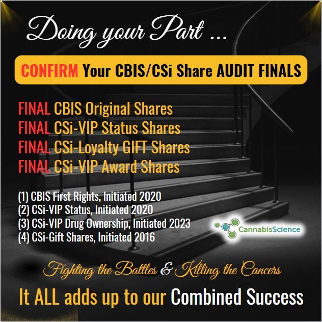 Congrats! to the New CSi-VIP's! as Promised we will make sure that EVERY CBIS Shareholder can complete their acquisitions of CSi-VIP Membership Status to include their Bonus Shares (333,333) & to include their CSi-Gift Shares (50% of current holdings) before the Audit begins so those shares are included for registration for free trading as well.<br /><br />Once the Audit begins they will not be included, so you must have them ALL on Record before hand, therefore “any additions” must be completed now.<br /><br />Yes, everyone should confirm all shares (Original CBIS, CBIS Loyalty, CSi-Award, ENDO First Rights Shares) including your Original CBIS Shares. Any questions please direct to me or book an appointment.<br /><br />*** I do see the appointments are booking up fast so you can also send me a personal email if you have a “quick question I can answer in between appointments” rather than waiting for your appointment:<br /><br />raymond.dabney@cannabisscience.com<br /><br />*** Once again, ALL above-mentioned Shares in each category are booked as “Common Class Shares” and will be Audited on the books of the Company and Registered for Free Trading. Spoiler Alert !!! “ENDO First Rights Shares” will have an “Option to convert to CBIS Shares” as a “First Rights Option” for each Shareholder at the time of Audit.<br /><br />All of our CSi-VIP's have accounts set up already, however you can still confirm. We are mainly confirming and addressing those with missing information for the Audit and Registration to become free trading.<br /><br />Once we complete the Audit confirmations the doors close and ALL above mentioned Shares on the books of the Company at that point will be included for “Free Trading Registration with a new Stock Symbol.”<br /><br />Hopefully this answers the majority of the questions out there!<br /><br />We are certainly underway to get our Shares back trading with much more coming after we finish this “Audit Confirmation Step” in the process. It won’t take very long. Maybe another week or so.<br /><br />All the Best Guys!<br />May God Bless us ALL.<br /><br />Talk soon.<br />Raymond - IGWT<br />30 minutes ago<br />Love<br />1